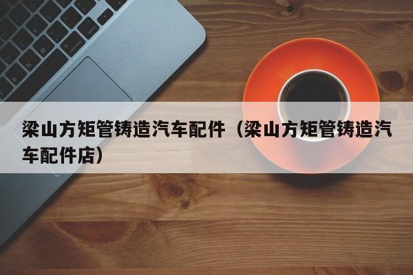 梁山方矩管鑄造汽車配件（梁山方矩管鑄造汽車配件店）