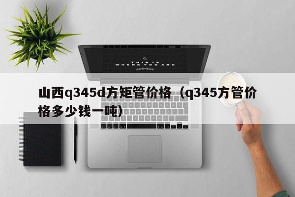 山西q345d方矩管價(jià)格（q345方管價(jià)格多少錢一噸）