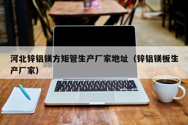 河北鋅鋁鎂方矩管生產(chǎn)廠家地址（鋅鋁鎂板生產(chǎn)廠家）