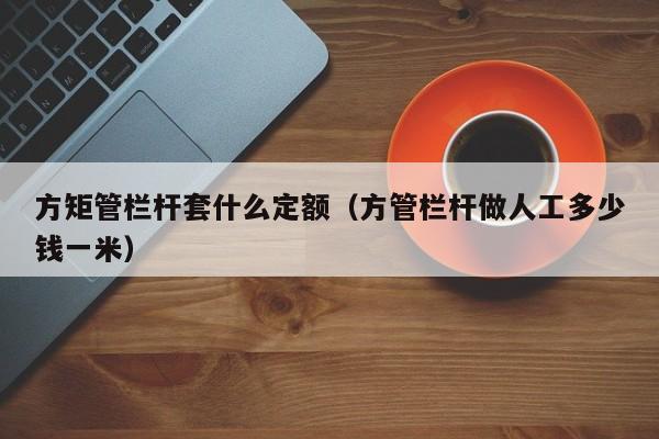 方矩管欄桿套什么定額（方管欄桿做人工多少錢一米）