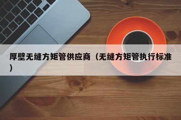 厚壁無縫方矩管供應(yīng)商（無縫方矩管執(zhí)行標(biāo)準(zhǔn)）